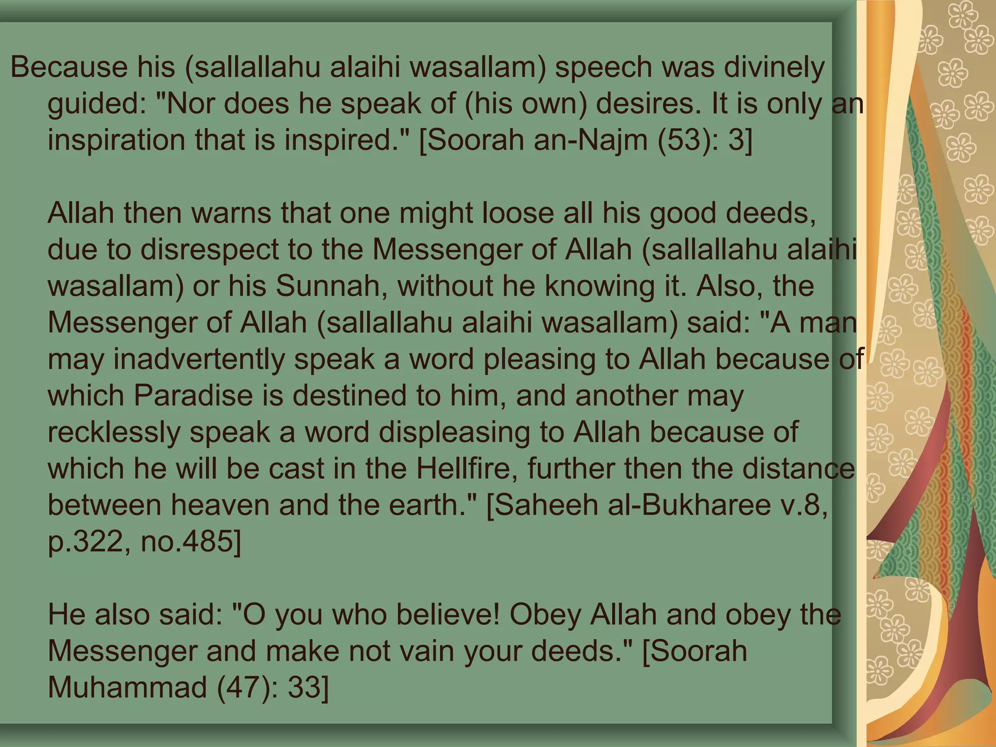 Because his (sallallahu alaihi wasallam) speech was divinely
guided: "Nor does he speak of (his own) desires. It is only an
inspiration that is inspired." [Soorah an-Najm (53): 3]
Allah then warns that one might loose all his good deeds,
due to disrespect to the Messenger of Allah (sallallahu alaihi
wasallam) or his Sunnah, without he knowing it. Also, the
Messenger of Allah (sallallahu alaihi wasallam) said: "A man
may inadvertently speak a word pleasing to Allah because of
which Paradise is destined to him, and another may
recklessly speak a word displeasing to Allah because of
which he will be cast in the Hellfire, further then the distance
between heaven and the earth." [Saheeh al-Bukharee v.8,
p.322, no.485]
He also said: "O you who believe! Obey Allah and obey the
Messenger and make not vain your deeds." [Soorah
Muhammad (47): 33]
 