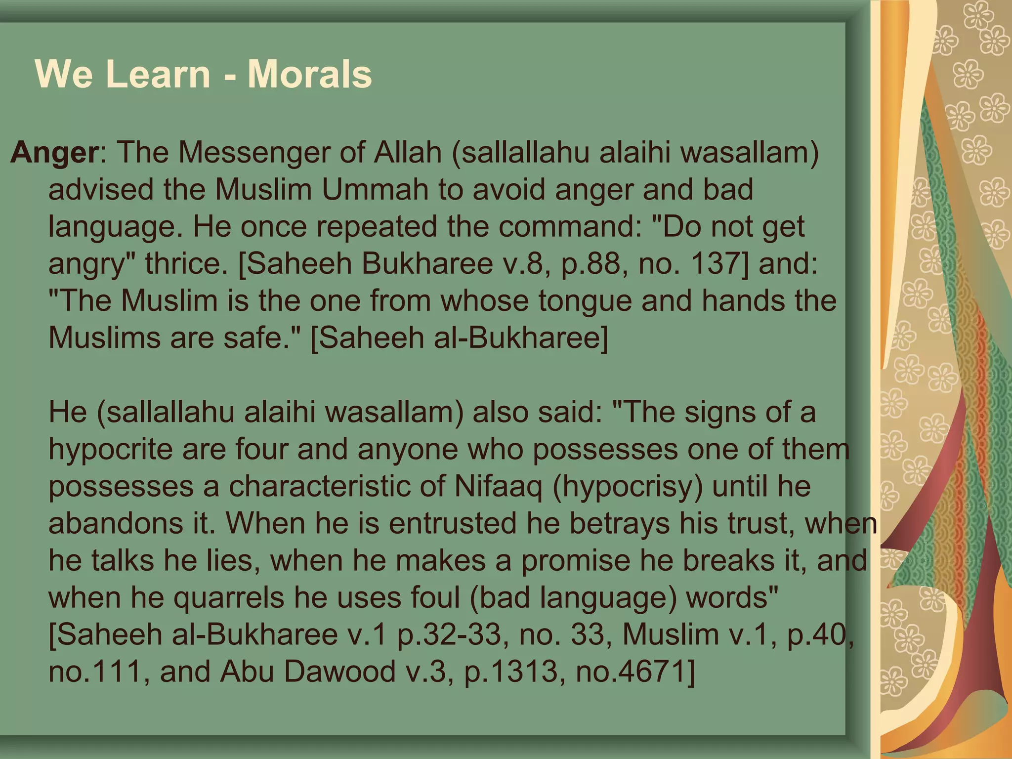We Learn - Morals
Anger: The Messenger of Allah (sallallahu alaihi wasallam)
advised the Muslim Ummah to avoid anger and bad
language. He once repeated the command: "Do not get
angry" thrice. [Saheeh Bukharee v.8, p.88, no. 137] and:
"The Muslim is the one from whose tongue and hands the
Muslims are safe." [Saheeh al-Bukharee]
He (sallallahu alaihi wasallam) also said: "The signs of a
hypocrite are four and anyone who possesses one of them
possesses a characteristic of Nifaaq (hypocrisy) until he
abandons it. When he is entrusted he betrays his trust, when
he talks he lies, when he makes a promise he breaks it, and
when he quarrels he uses foul (bad language) words"
[Saheeh al-Bukharee v.1 p.32-33, no. 33, Muslim v.1, p.40,
no.111, and Abu Dawood v.3, p.1313, no.4671]
 