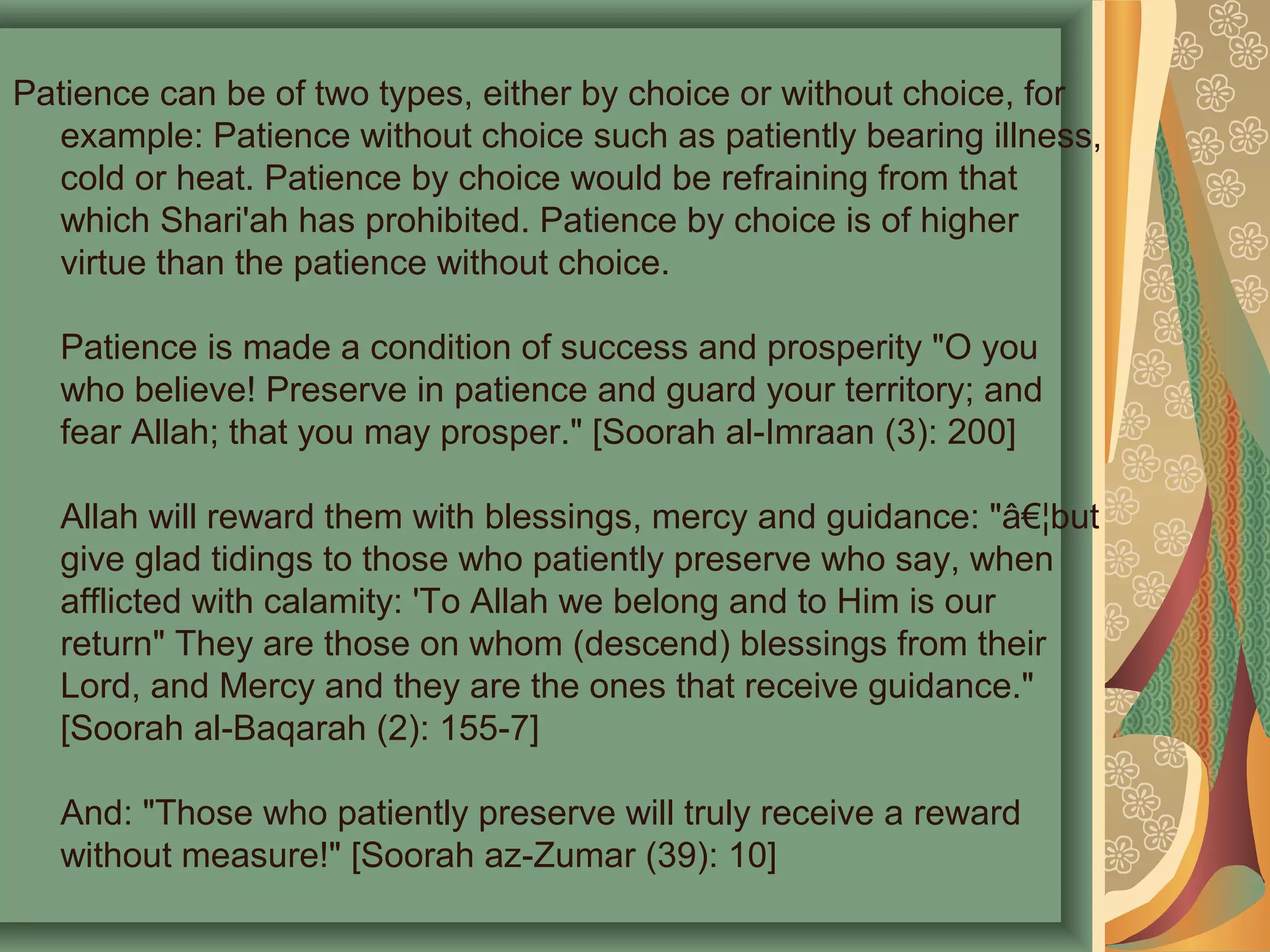 Patience can be of two types, either by choice or without choice, for
example: Patience without choice such as patiently bearing illness,
cold or heat. Patience by choice would be refraining from that
which Shari'ah has prohibited. Patience by choice is of higher
virtue than the patience without choice.
Patience is made a condition of success and prosperity "O you
who believe! Preserve in patience and guard your territory; and
fear Allah; that you may prosper." [Soorah al-Imraan (3): 200]
Allah will reward them with blessings, mercy and guidance: "â€¦but
give glad tidings to those who patiently preserve who say, when
afflicted with calamity: 'To Allah we belong and to Him is our
return" They are those on whom (descend) blessings from their
Lord, and Mercy and they are the ones that receive guidance."
[Soorah al-Baqarah (2): 155-7]
And: "Those who patiently preserve will truly receive a reward
without measure!" [Soorah az-Zumar (39): 10]
 