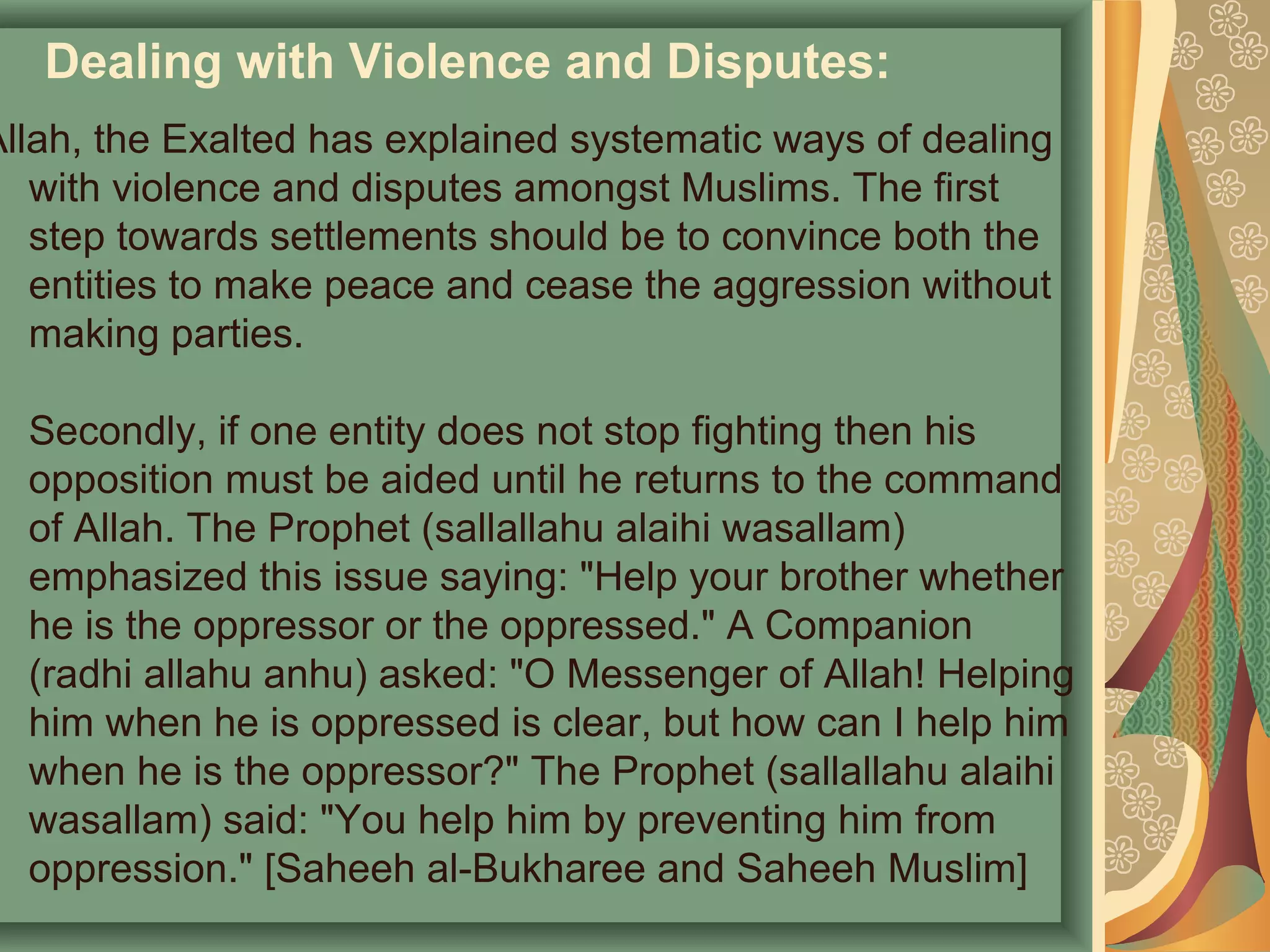 Dealing with Violence and Disputes:
Allah, the Exalted has explained systematic ways of dealing
with violence and disputes amongst Muslims. The first
step towards settlements should be to convince both the
entities to make peace and cease the aggression without
making parties.
Secondly, if one entity does not stop fighting then his
opposition must be aided until he returns to the command
of Allah. The Prophet (sallallahu alaihi wasallam)
emphasized this issue saying: "Help your brother whether
he is the oppressor or the oppressed." A Companion
(radhi allahu anhu) asked: "O Messenger of Allah! Helping
him when he is oppressed is clear, but how can I help him
when he is the oppressor?" The Prophet (sallallahu alaihi
wasallam) said: "You help him by preventing him from
oppression." [Saheeh al-Bukharee and Saheeh Muslim]
 