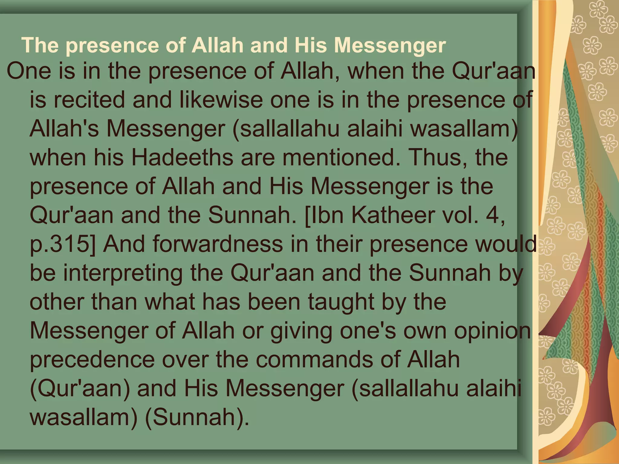 The presence of Allah and His Messenger
One is in the presence of Allah, when the Qur'aan
is recited and likewise one is in the presence of
Allah's Messenger (sallallahu alaihi wasallam)
when his Hadeeths are mentioned. Thus, the
presence of Allah and His Messenger is the
Qur'aan and the Sunnah. [Ibn Katheer vol. 4,
p.315] And forwardness in their presence would
be interpreting the Qur'aan and the Sunnah by
other than what has been taught by the
Messenger of Allah or giving one's own opinion
precedence over the commands of Allah
(Qur'aan) and His Messenger (sallallahu alaihi
wasallam) (Sunnah).
 