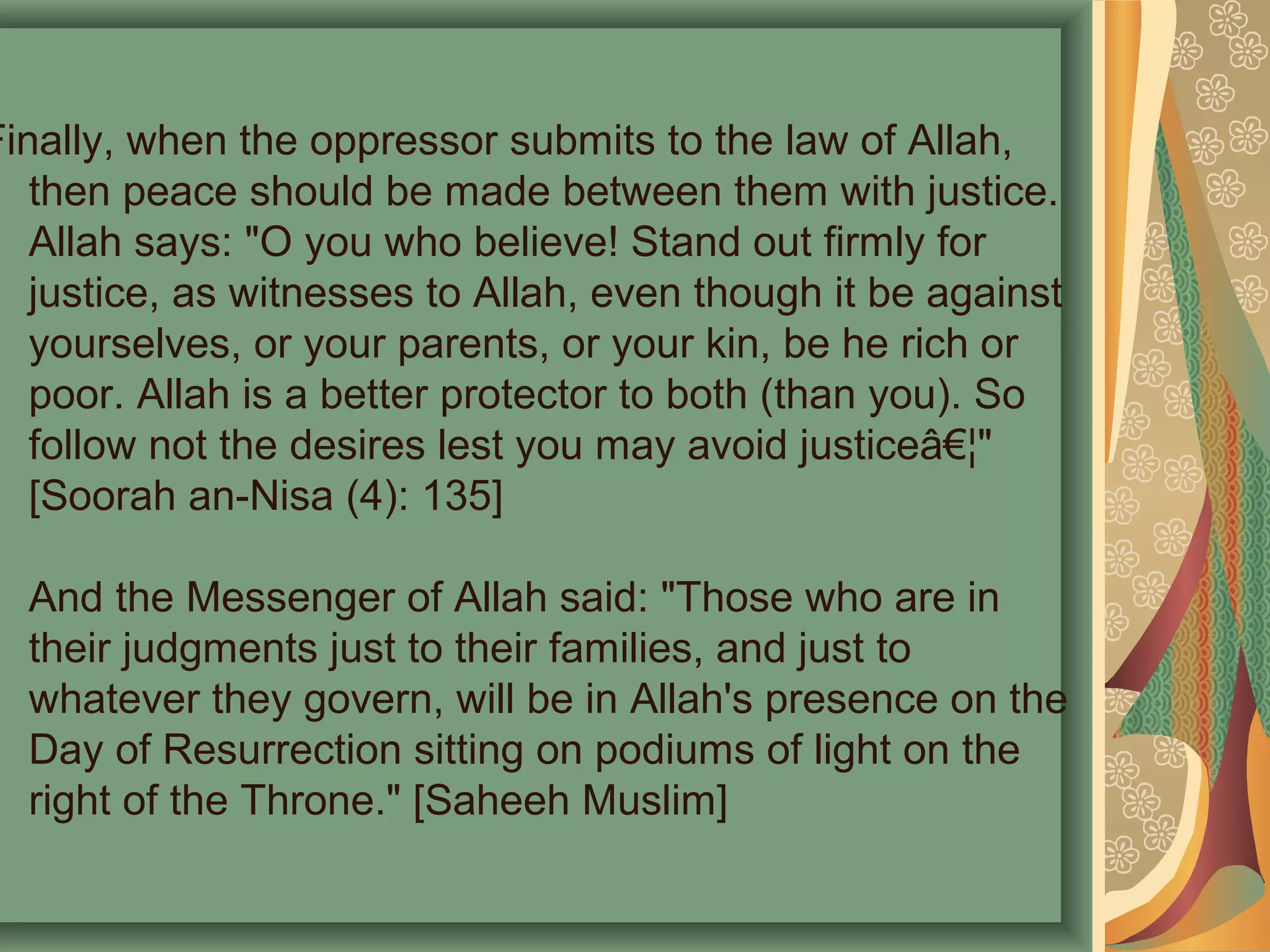 Finally, when the oppressor submits to the law of Allah,
then peace should be made between them with justice.
Allah says: "O you who believe! Stand out firmly for
justice, as witnesses to Allah, even though it be against
yourselves, or your parents, or your kin, be he rich or
poor. Allah is a better protector to both (than you). So
follow not the desires lest you may avoid justiceâ€¦"
[Soorah an-Nisa (4): 135]
And the Messenger of Allah said: "Those who are in
their judgments just to their families, and just to
whatever they govern, will be in Allah's presence on the
Day of Resurrection sitting on podiums of light on the
right of the Throne." [Saheeh Muslim]
 