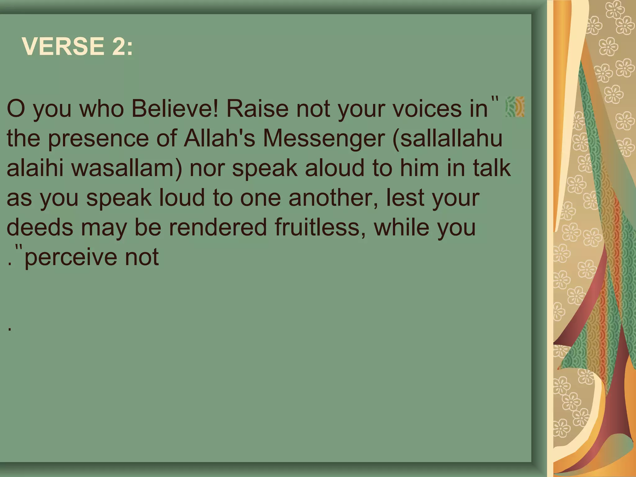VERSE 2:
"O you who Believe! Raise not your voices in
the presence of Allah's Messenger (sallallahu
alaihi wasallam) nor speak aloud to him in talk
as you speak loud to one another, lest your
deeds may be rendered fruitless, while you
perceive not."
.
 
