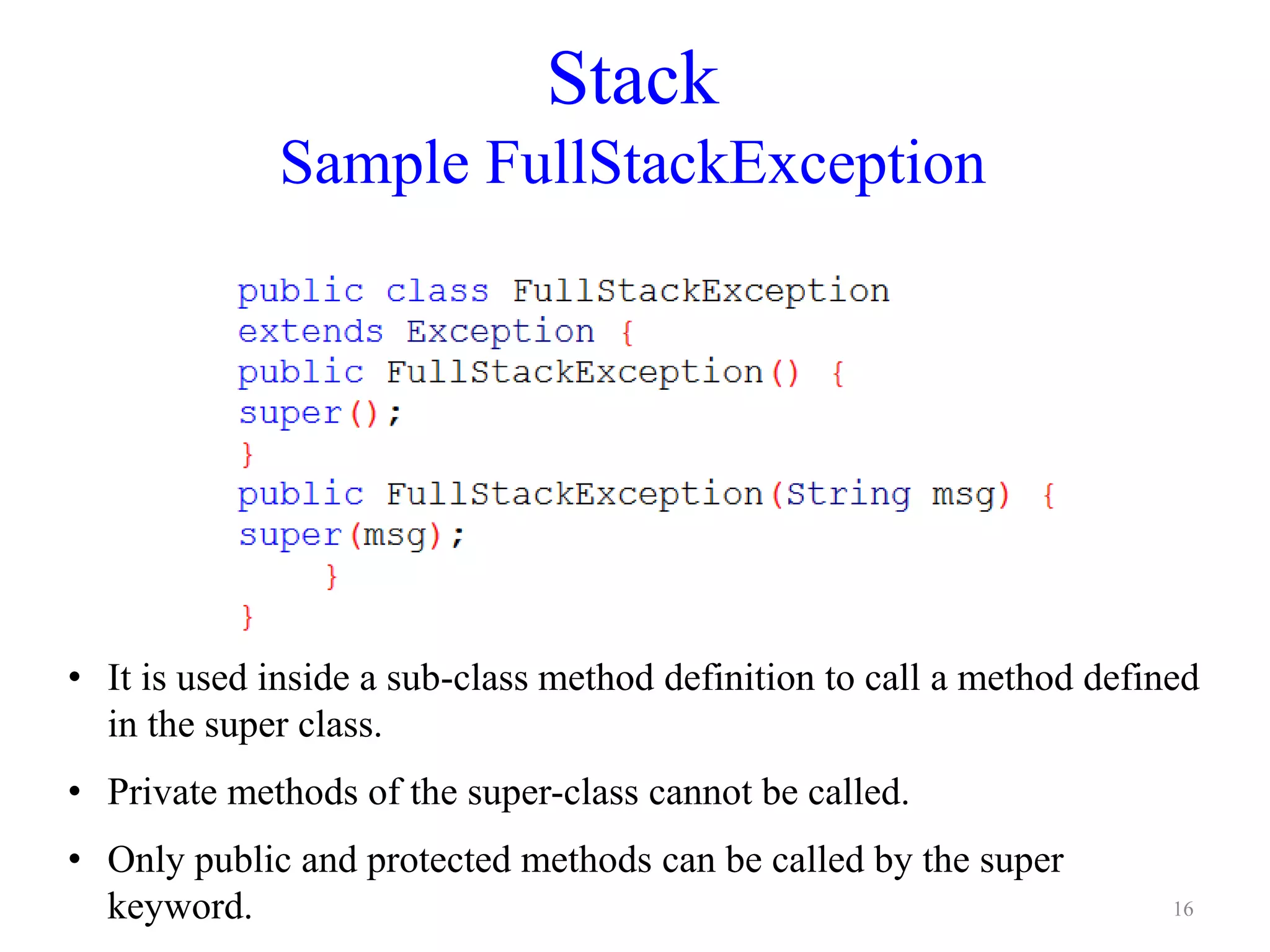 Stack
Sample FullStackException
• It is used inside a sub-class method definition to call a method defined
in the super class.
• Private methods of the super-class cannot be called.
• Only public and protected methods can be called by the super
keyword. 16
 