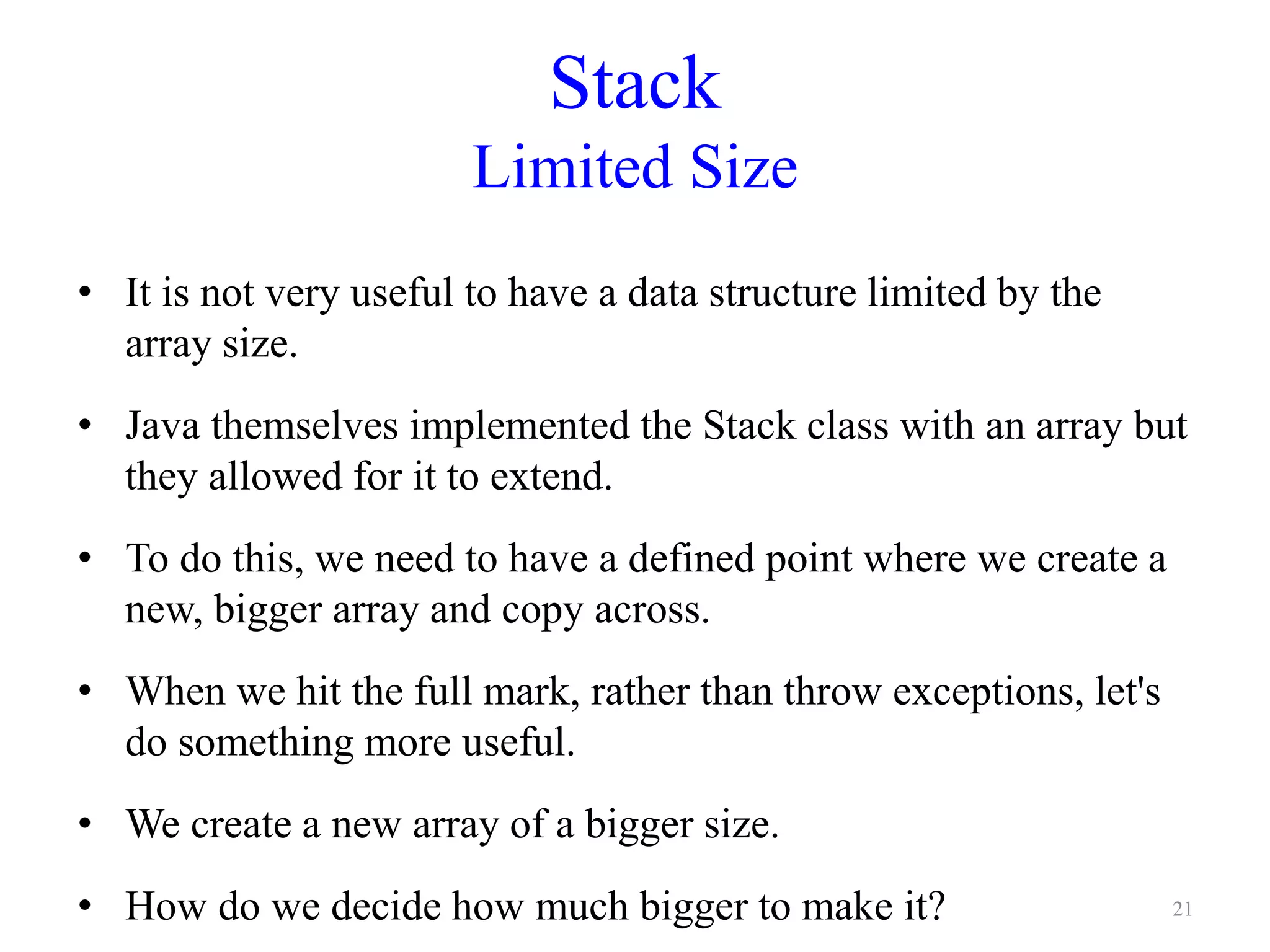 Stack
Limited Size
• It is not very useful to have a data structure limited by the
array size.
• Java themselves implemented the Stack class with an array but
they allowed for it to extend.
• To do this, we need to have a defined point where we create a
new, bigger array and copy across.
• When we hit the full mark, rather than throw exceptions, let's
do something more useful.
• We create a new array of a bigger size.
• How do we decide how much bigger to make it? 21
 