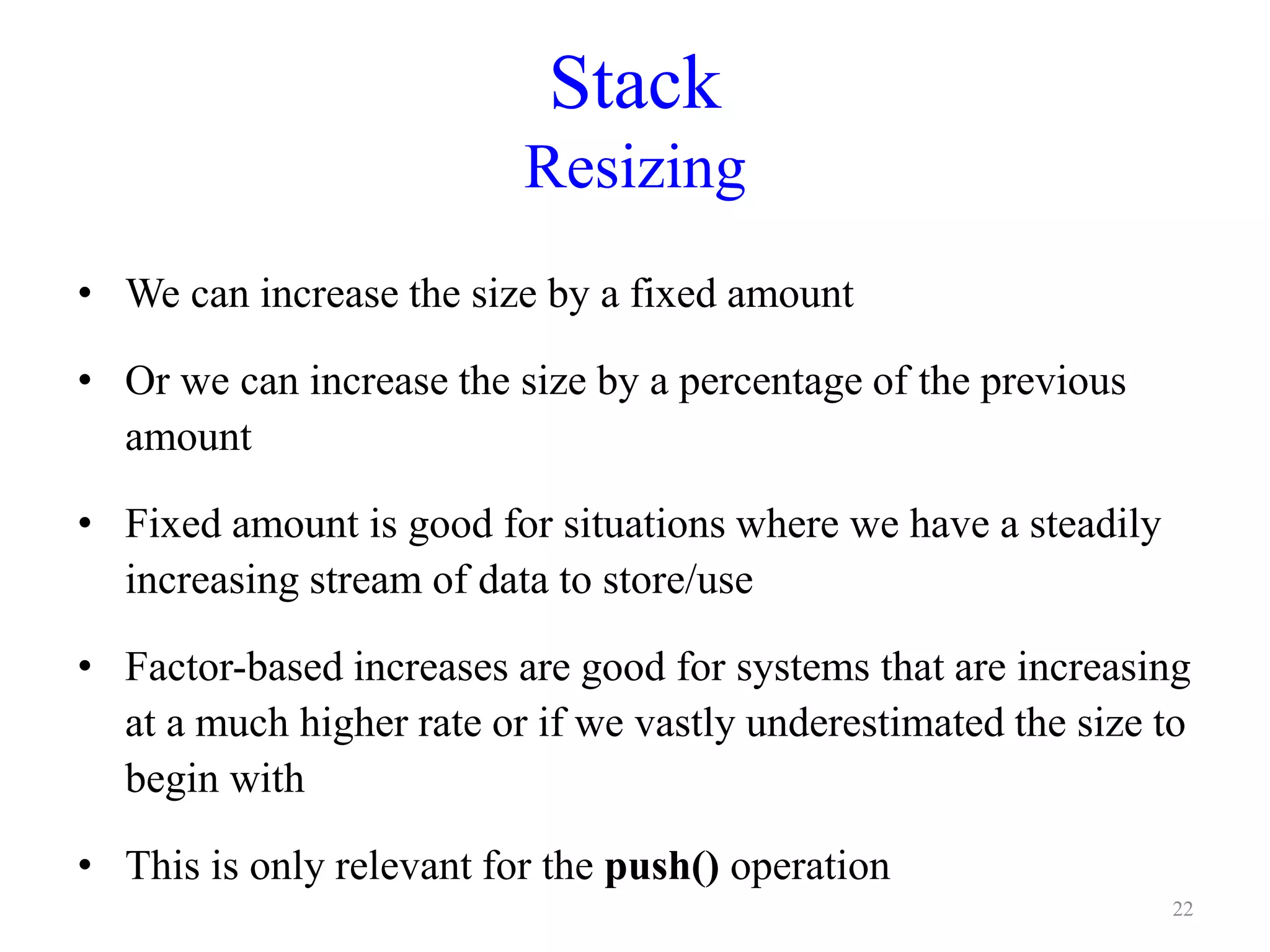 Stack
Resizing
• We can increase the size by a fixed amount
• Or we can increase the size by a percentage of the previous
amount
• Fixed amount is good for situations where we have a steadily
increasing stream of data to store/use
• Factor-based increases are good for systems that are increasing
at a much higher rate or if we vastly underestimated the size to
begin with
• This is only relevant for the push() operation
22
 