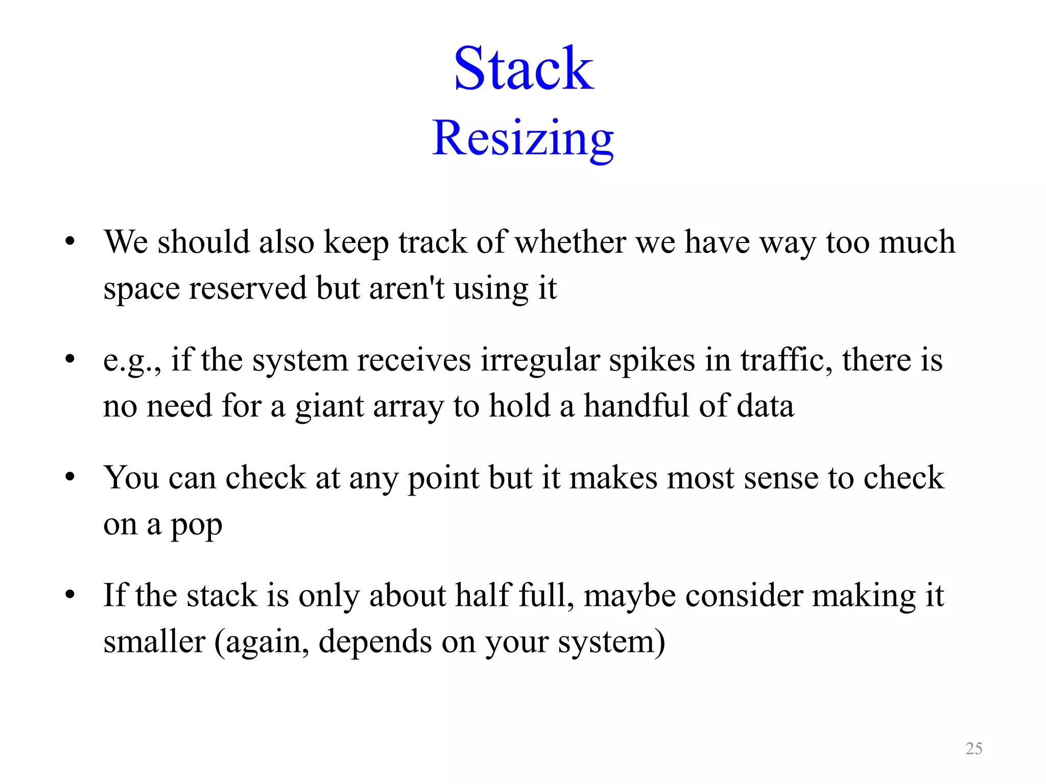 Stack
Resizing
• We should also keep track of whether we have way too much
space reserved but aren't using it
• e.g., if the system receives irregular spikes in traffic, there is
no need for a giant array to hold a handful of data
• You can check at any point but it makes most sense to check
on a pop
• If the stack is only about half full, maybe consider making it
smaller (again, depends on your system)
25
 