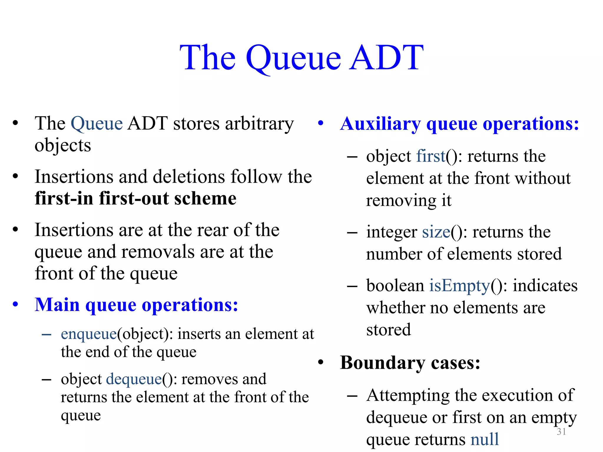 The Queue ADT
• The Queue ADT stores arbitrary
objects
• Insertions and deletions follow the
first-in first-out scheme
• Insertions are at the rear of the
queue and removals are at the
front of the queue
• Main queue operations:
– enqueue(object): inserts an element at
the end of the queue
– object dequeue(): removes and
returns the element at the front of the
queue
• Auxiliary queue operations:
– object first(): returns the
element at the front without
removing it
– integer size(): returns the
number of elements stored
– boolean isEmpty(): indicates
whether no elements are
stored
• Boundary cases:
– Attempting the execution of
dequeue or first on an empty
queue returns null
31
 