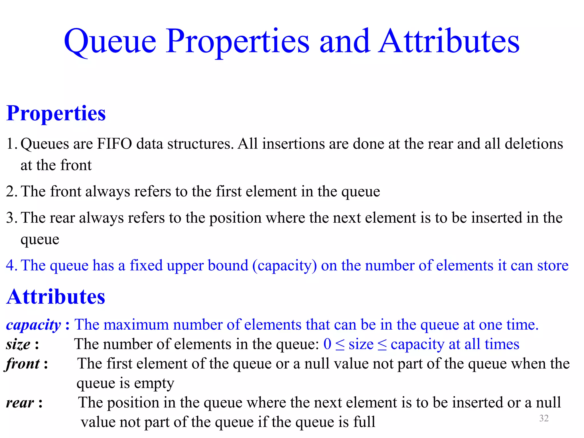 Queue Properties and Attributes
Properties
1.Queues are FIFO data structures. All insertions are done at the rear and all deletions
at the front
2.The front always refers to the first element in the queue
3.The rear always refers to the position where the next element is to be inserted in the
queue
4.The queue has a fixed upper bound (capacity) on the number of elements it can store
Attributes
capacity : The maximum number of elements that can be in the queue at one time.
size : The number of elements in the queue: 0 ≤ size ≤ capacity at all times
front : The first element of the queue or a null value not part of the queue when the
queue is empty
rear : The position in the queue where the next element is to be inserted or a null
value not part of the queue if the queue is full 32
 