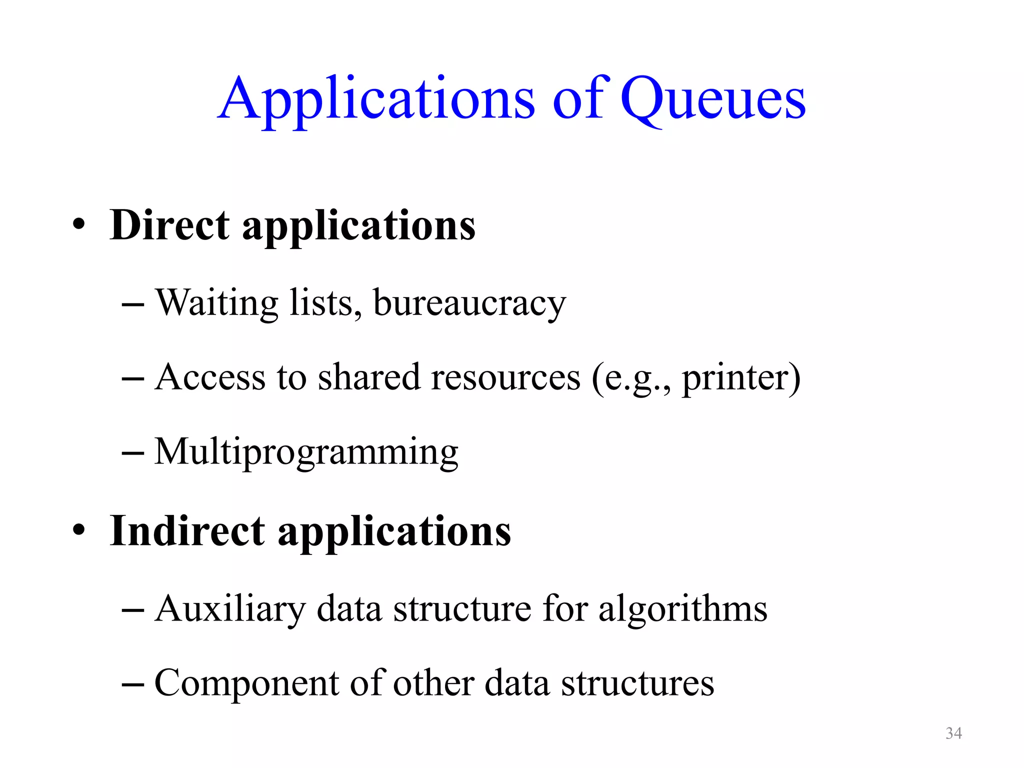Applications of Queues
• Direct applications
– Waiting lists, bureaucracy
– Access to shared resources (e.g., printer)
– Multiprogramming
• Indirect applications
– Auxiliary data structure for algorithms
– Component of other data structures
34
 