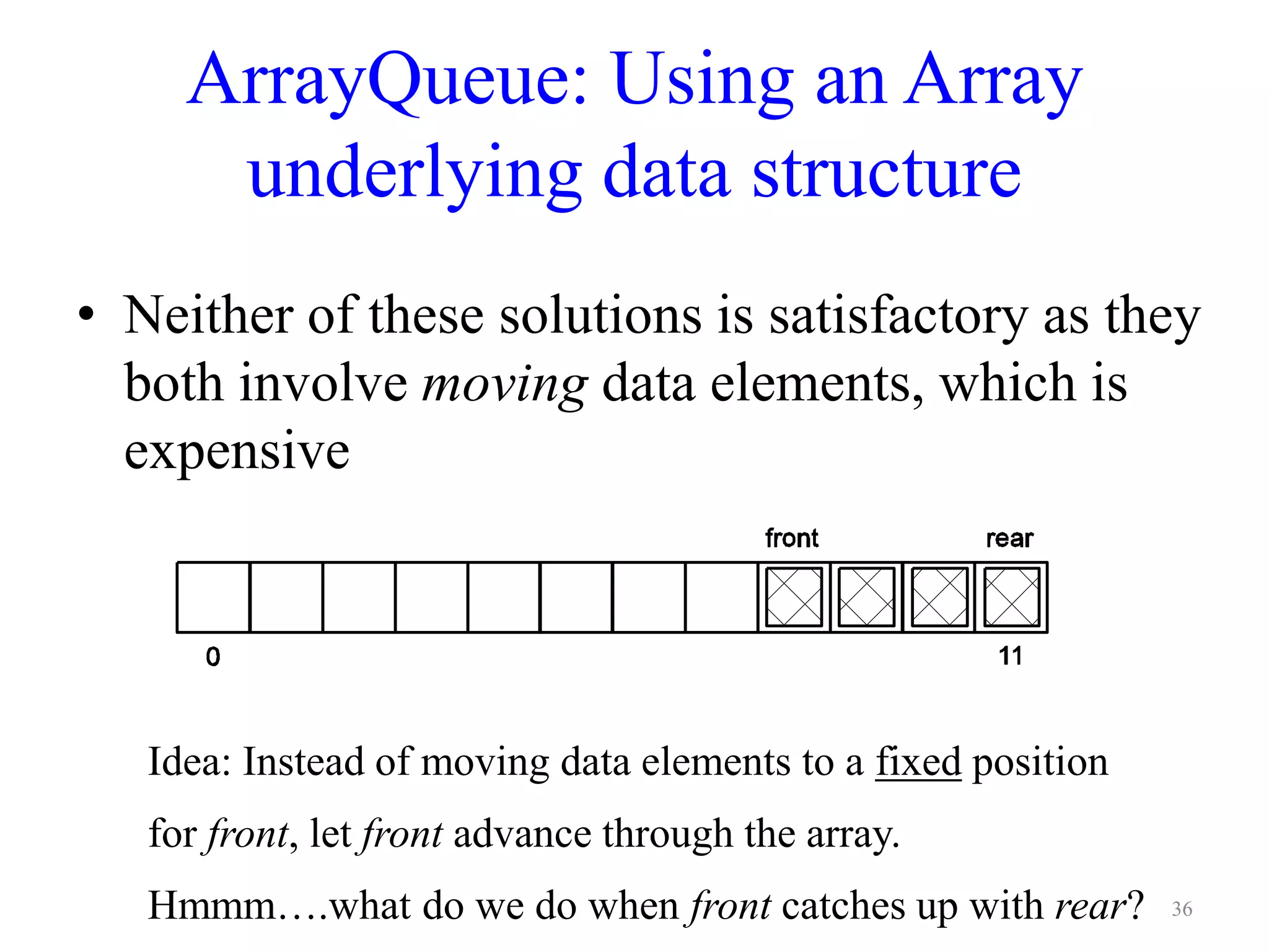 ArrayQueue: Using an Array
underlying data structure
• Neither of these solutions is satisfactory as they
both involve moving data elements, which is
expensive
Idea: Instead of moving data elements to a fixed position
for front, let front advance through the array.
Hmmm….what do we do when front catches up with rear? 36
 