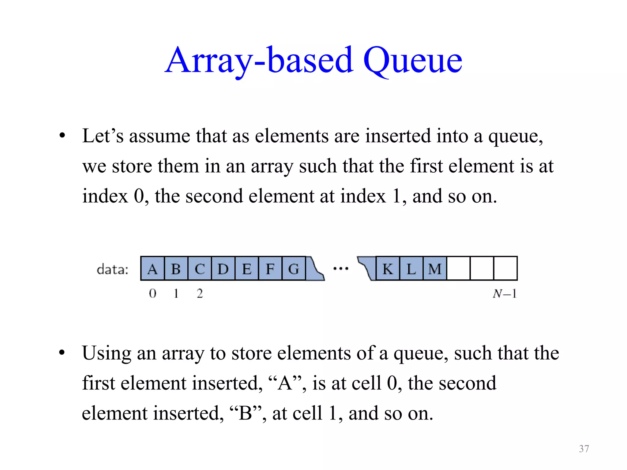 Array-based Queue
• Let’s assume that as elements are inserted into a queue,
we store them in an array such that the first element is at
index 0, the second element at index 1, and so on.
• Using an array to store elements of a queue, such that the
first element inserted, “A”, is at cell 0, the second
element inserted, “B”, at cell 1, and so on.
37
 