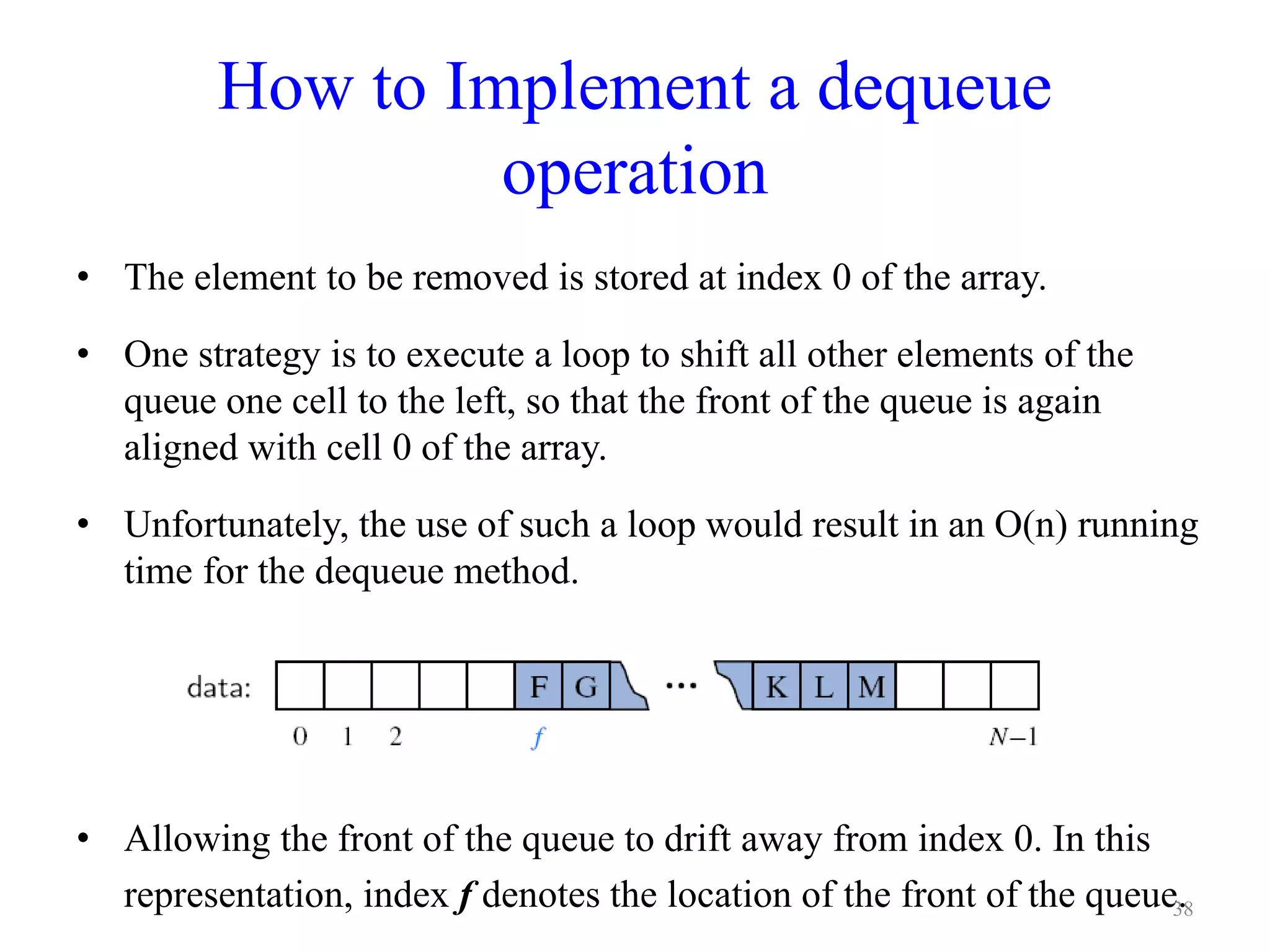 How to Implement a dequeue
operation
• The element to be removed is stored at index 0 of the array.
• One strategy is to execute a loop to shift all other elements of the
queue one cell to the left, so that the front of the queue is again
aligned with cell 0 of the array.
• Unfortunately, the use of such a loop would result in an O(n) running
time for the dequeue method.
• Allowing the front of the queue to drift away from index 0. In this
representation, index f denotes the location of the front of the queue.38
 