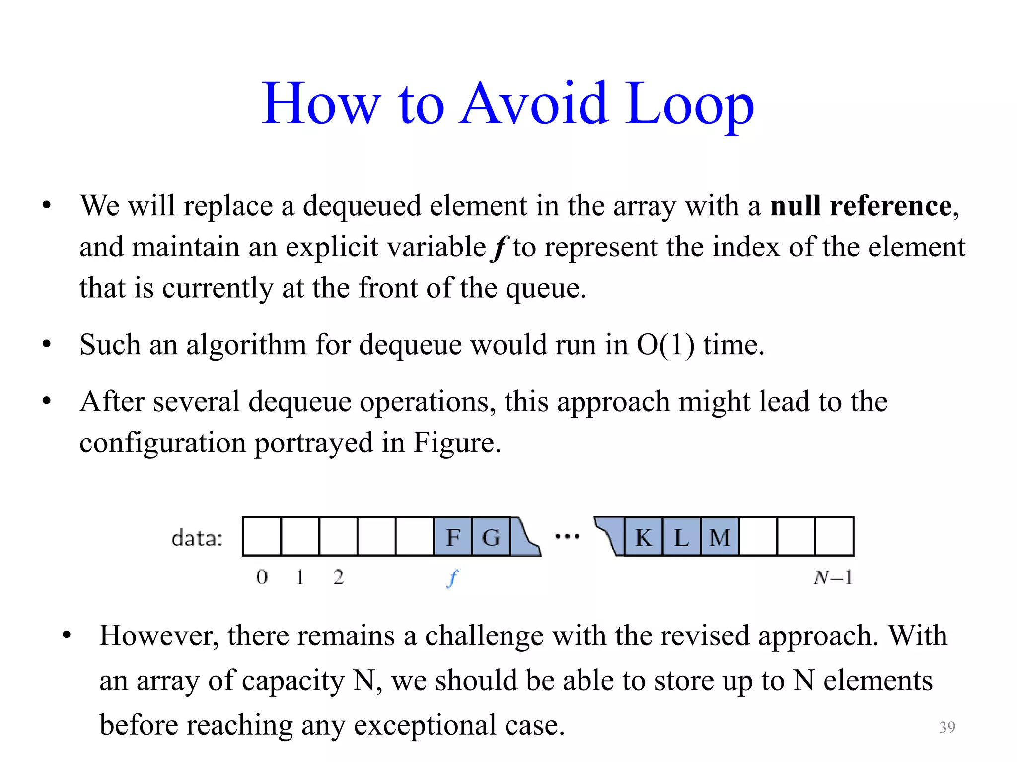 How to Avoid Loop
• We will replace a dequeued element in the array with a null reference,
and maintain an explicit variable f to represent the index of the element
that is currently at the front of the queue.
• Such an algorithm for dequeue would run in O(1) time.
• After several dequeue operations, this approach might lead to the
configuration portrayed in Figure.
• However, there remains a challenge with the revised approach. With
an array of capacity N, we should be able to store up to N elements
before reaching any exceptional case. 39
 