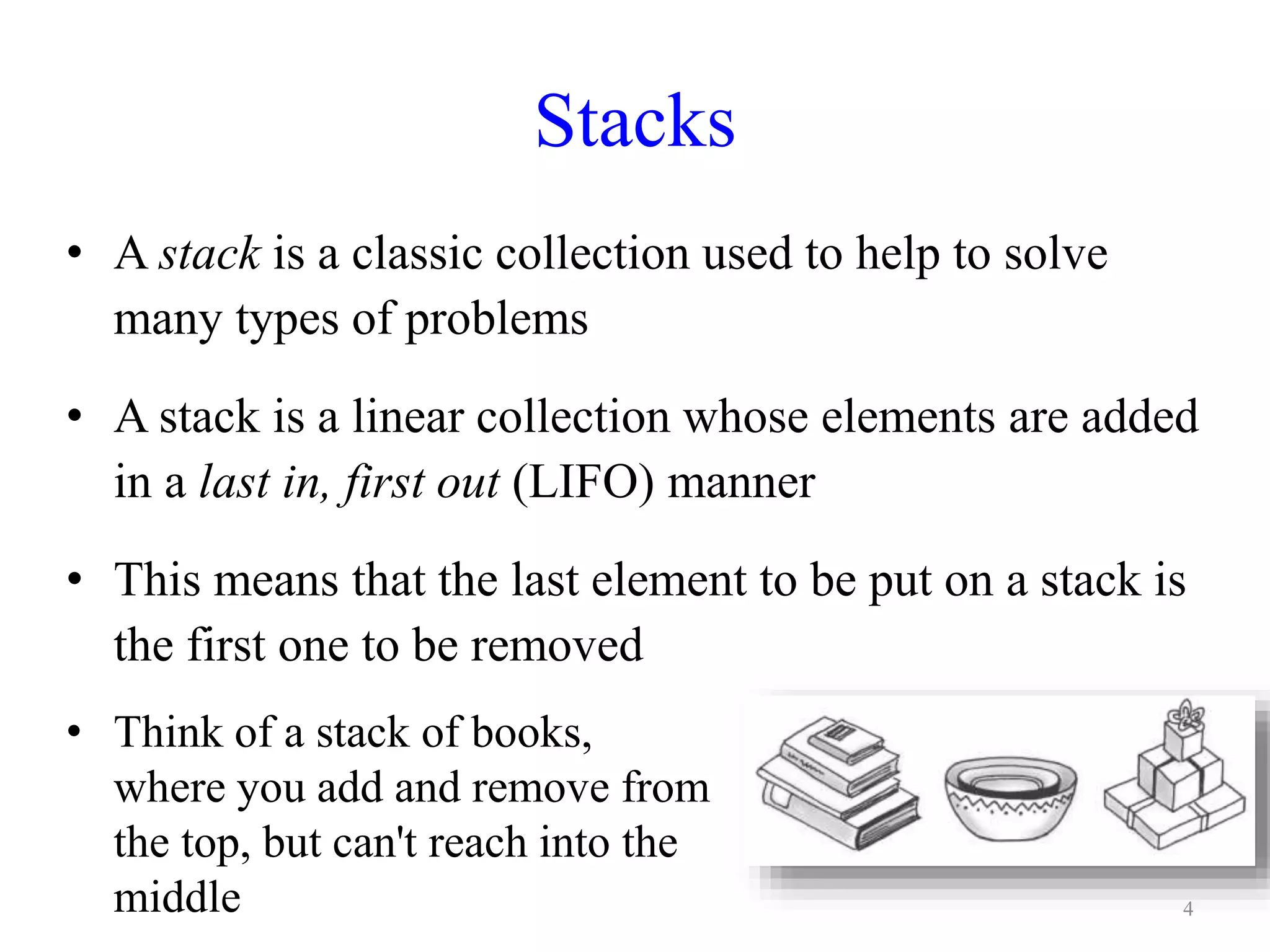 Stacks
• A stack is a classic collection used to help to solve
many types of problems
• A stack is a linear collection whose elements are added
in a last in, first out (LIFO) manner
• This means that the last element to be put on a stack is
the first one to be removed
• Think of a stack of books,
where you add and remove from
the top, but can't reach into the
middle 4
 