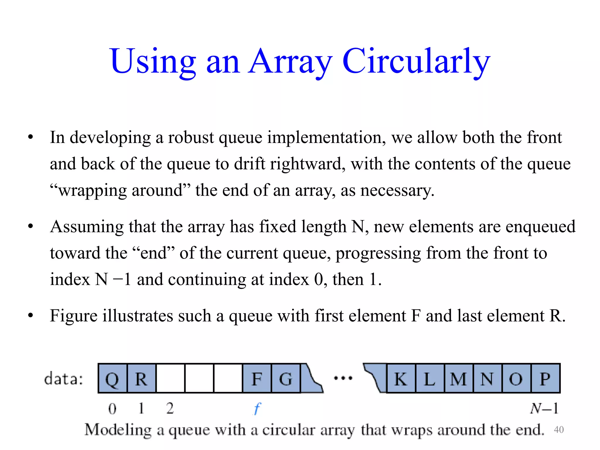 Using an Array Circularly
• In developing a robust queue implementation, we allow both the front
and back of the queue to drift rightward, with the contents of the queue
“wrapping around” the end of an array, as necessary.
• Assuming that the array has fixed length N, new elements are enqueued
toward the “end” of the current queue, progressing from the front to
index N −1 and continuing at index 0, then 1.
• Figure illustrates such a queue with first element F and last element R.
40
 
