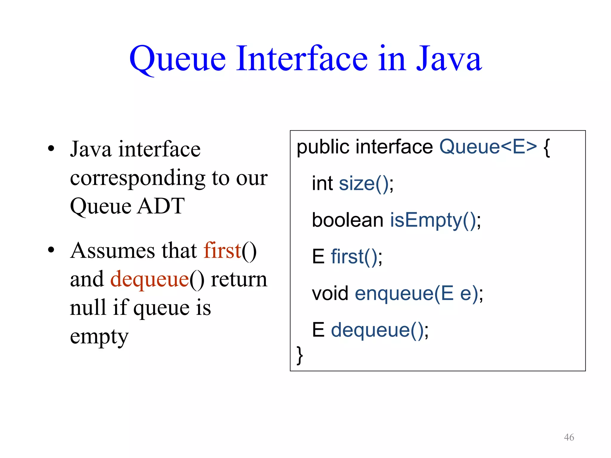 Queue Interface in Java
• Java interface
corresponding to our
Queue ADT
• Assumes that first()
and dequeue() return
null if queue is
empty
public interface Queue<E> {
int size();
boolean isEmpty();
E first();
void enqueue(E e);
E dequeue();
}
46
 