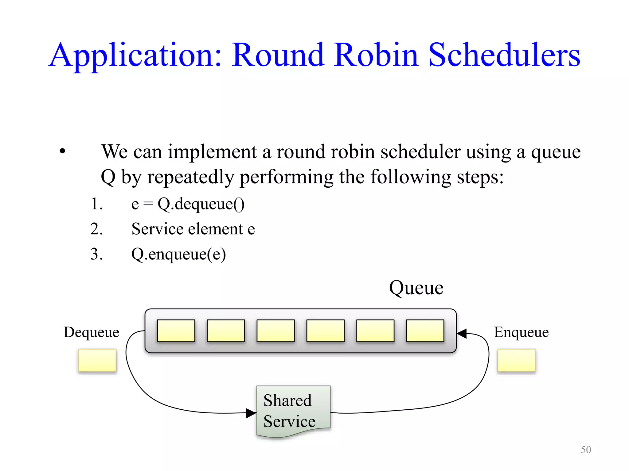 Application: Round Robin Schedulers
• We can implement a round robin scheduler using a queue
Q by repeatedly performing the following steps:
1. e = Q.dequeue()
2. Service element e
3. Q.enqueue(e)
Shared
Service
Queue
EnqueueDequeue
50
 