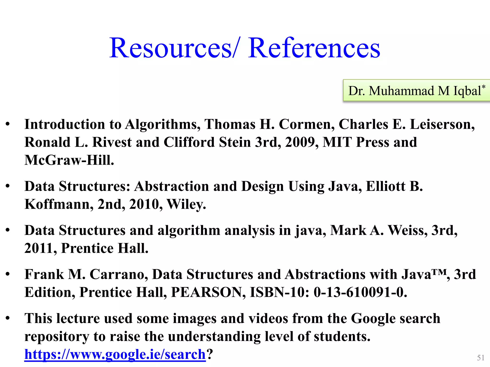 Resources/ References
• Introduction to Algorithms, Thomas H. Cormen, Charles E. Leiserson,
Ronald L. Rivest and Clifford Stein 3rd, 2009, MIT Press and
McGraw-Hill.
• Data Structures: Abstraction and Design Using Java, Elliott B.
Koffmann, 2nd, 2010, Wiley.
• Data Structures and algorithm analysis in java, Mark A. Weiss, 3rd,
2011, Prentice Hall.
• Frank M. Carrano, Data Structures and Abstractions with Java™, 3rd
Edition, Prentice Hall, PEARSON, ISBN-10: 0-13-610091-0.
• This lecture used some images and videos from the Google search
repository to raise the understanding level of students.
https://www.google.ie/search?
Dr. Muhammad M Iqbal*
51
 
