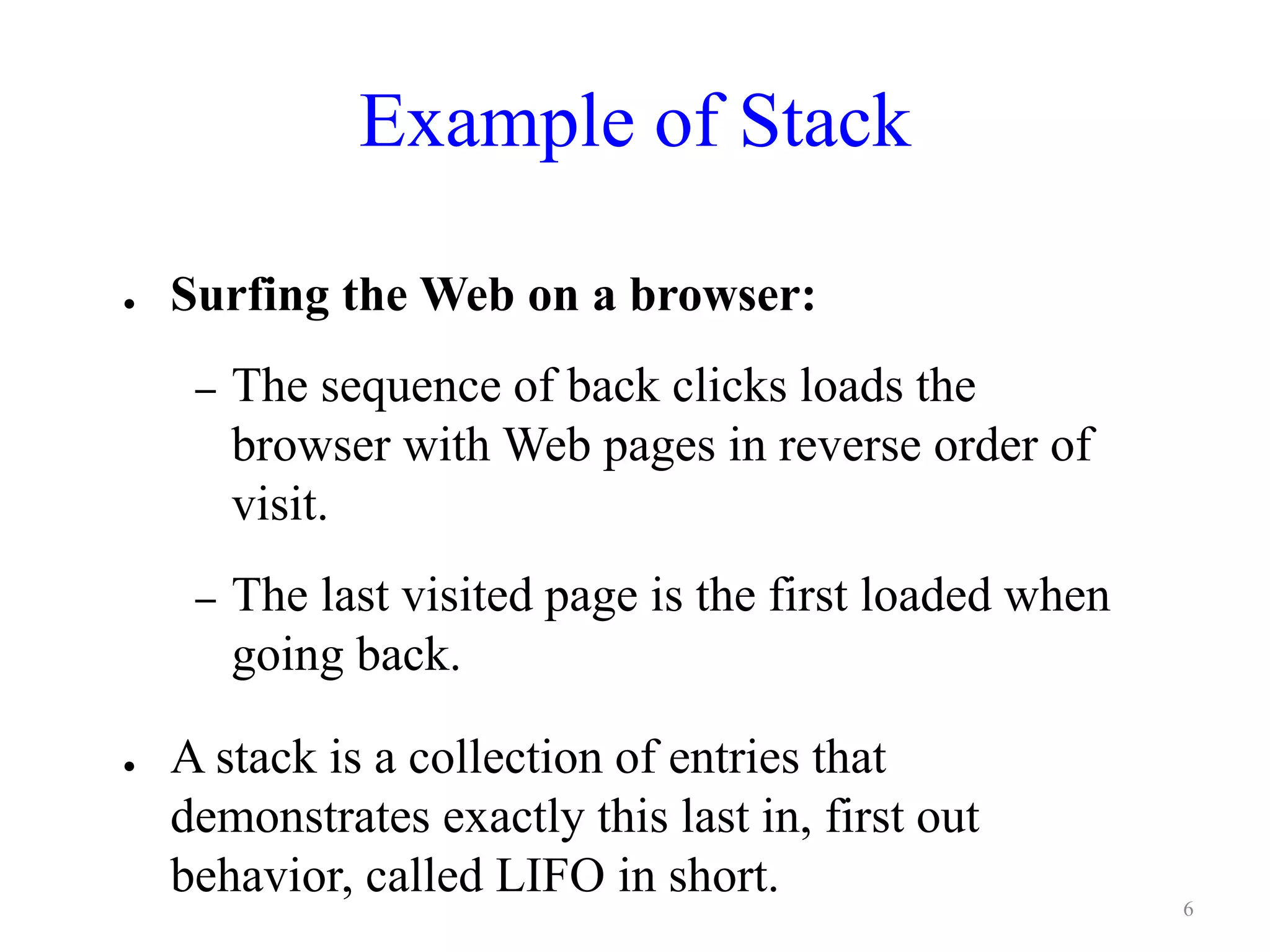 Example of Stack
● Surfing the Web on a browser:
– The sequence of back clicks loads the
browser with Web pages in reverse order of
visit.
– The last visited page is the first loaded when
going back.
● A stack is a collection of entries that
demonstrates exactly this last in, first out
behavior, called LIFO in short. 6
 