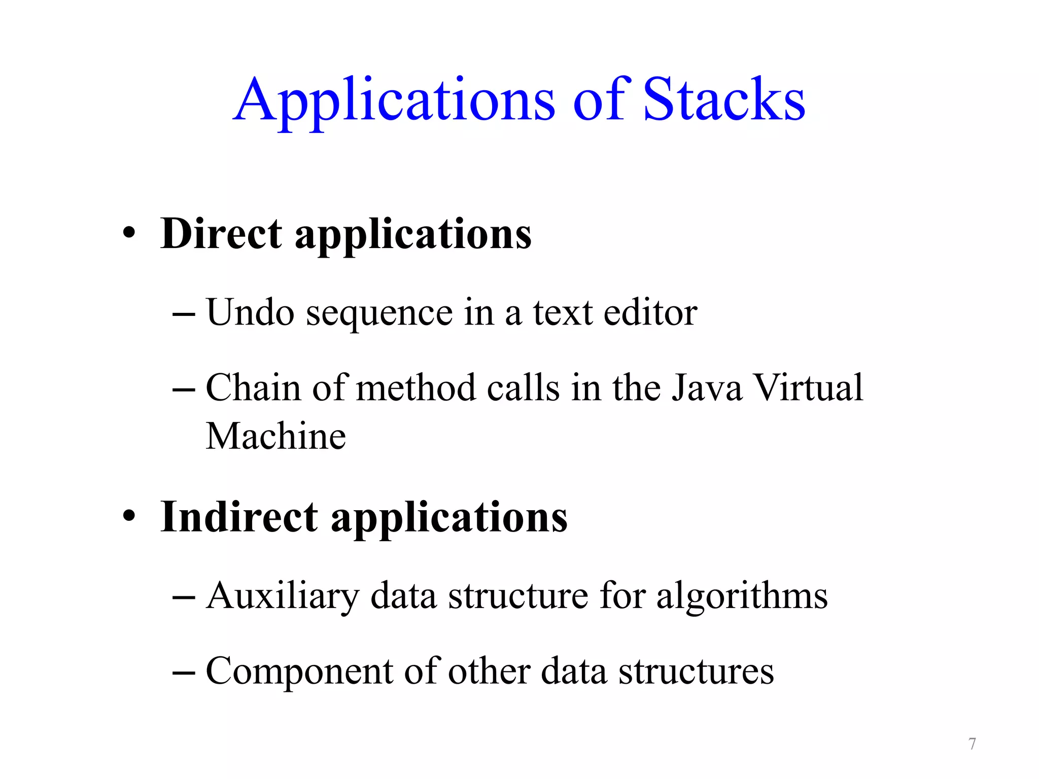 Applications of Stacks
• Direct applications
– Undo sequence in a text editor
– Chain of method calls in the Java Virtual
Machine
• Indirect applications
– Auxiliary data structure for algorithms
– Component of other data structures
7
 