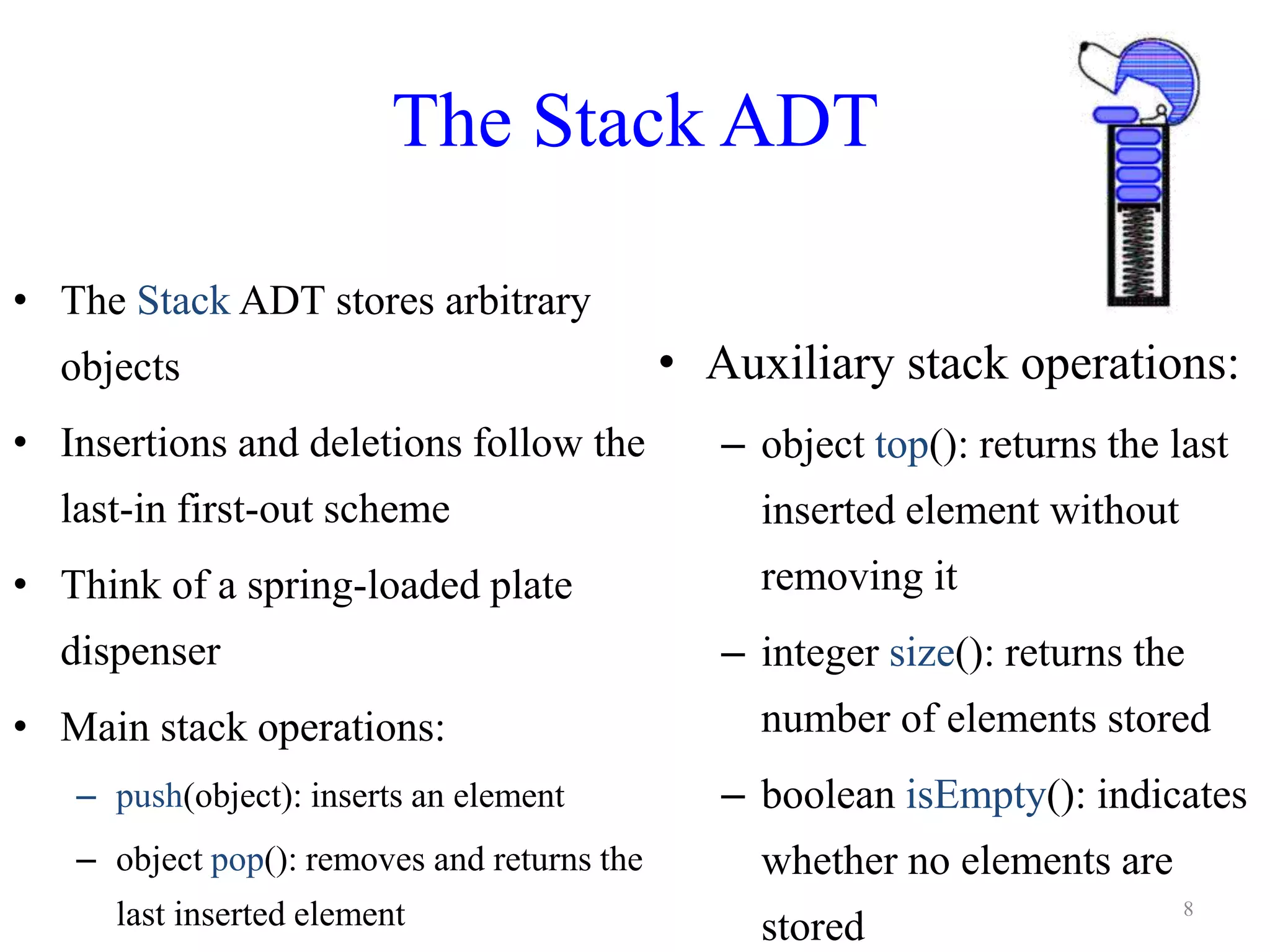 The Stack ADT
• The Stack ADT stores arbitrary
objects
• Insertions and deletions follow the
last-in first-out scheme
• Think of a spring-loaded plate
dispenser
• Main stack operations:
– push(object): inserts an element
– object pop(): removes and returns the
last inserted element
• Auxiliary stack operations:
– object top(): returns the last
inserted element without
removing it
– integer size(): returns the
number of elements stored
– boolean isEmpty(): indicates
whether no elements are
stored
8
 
