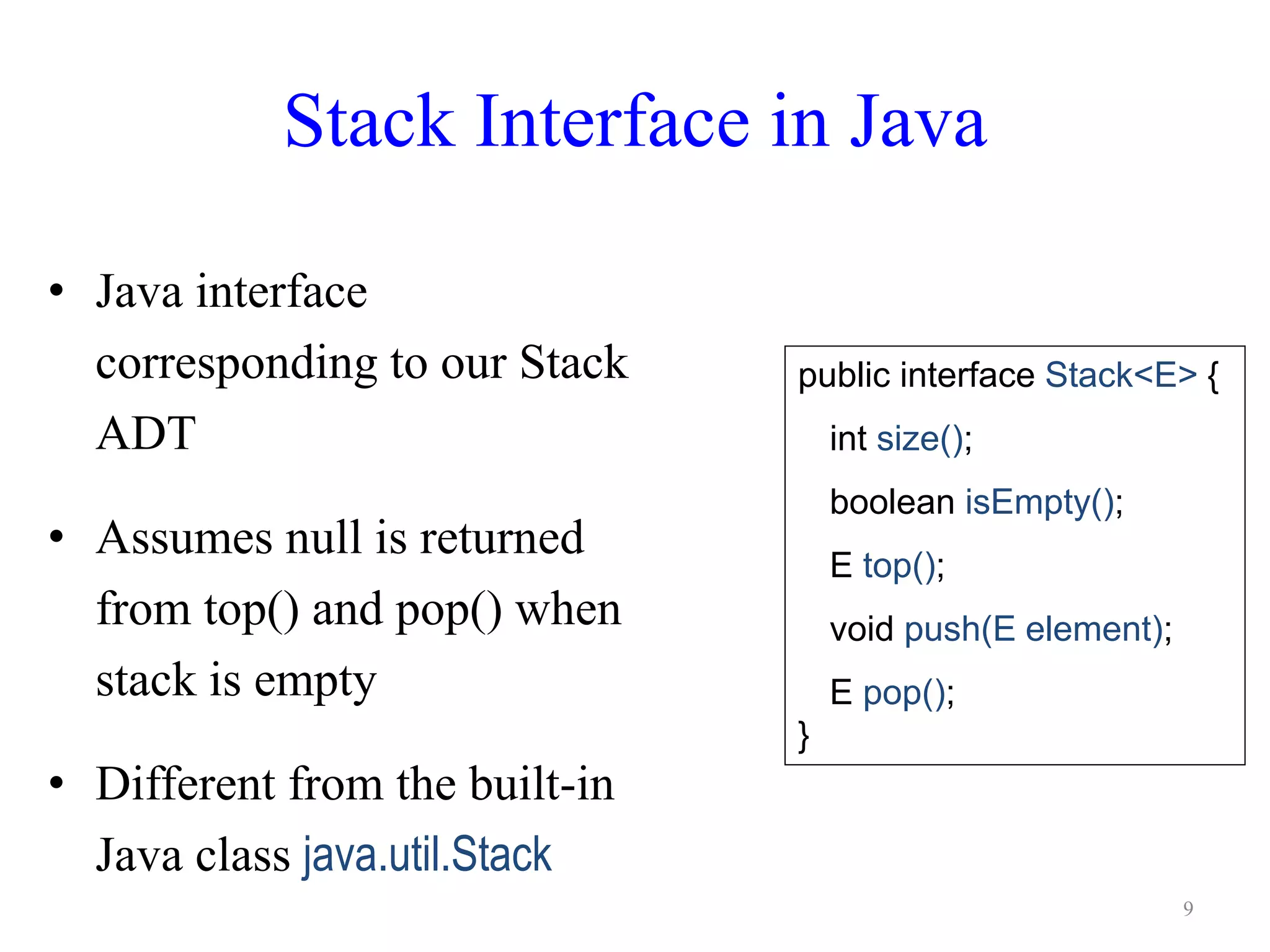 Stack Interface in Java
• Java interface
corresponding to our Stack
ADT
• Assumes null is returned
from top() and pop() when
stack is empty
• Different from the built-in
Java class java.util.Stack
public interface Stack<E> {
int size();
boolean isEmpty();
E top();
void push(E element);
E pop();
}
9
 