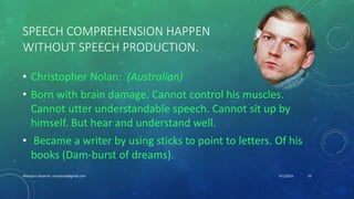 SPEECH COMPREHENSION HAPPEN
WITHOUT SPEECH PRODUCTION.
• Christopher Nolan: (Australian)
• Born with brain damage. Cannot control his muscles.
Cannot utter understandable speech. Cannot sit up by
himself. But hear and understand well.
• Became a writer by using sticks to point to letters. Of his
books (Dam-burst of dreams).
6/1/2016Abdulaziz Assanosi azizsanosi@gmail.com 10
 