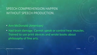 SPEECH COMPREHENSION HAPPEN
WITHOUT SPEECH PRODUCTION.
• Ann McDonald (American)
• Had brain damage. Cannot speak or control hear muscles.
Trained to use print devices and wrote books about
philosophy of fine arts.
6/1/2016Abdulaziz Assanosi azizsanosi@gmail.com 11
 