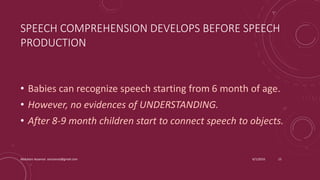 SPEECH COMPREHENSION DEVELOPS BEFORE SPEECH
PRODUCTION
• Babies can recognize speech starting from 6 month of age.
• However, no evidences of UNDERSTANDING.
• After 8-9 month children start to connect speech to objects.
6/1/2016Abdulaziz Assanosi azizsanosi@gmail.com 15
 
