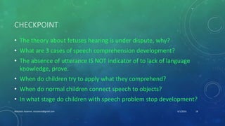 CHECKPOINT
• The theory about fetuses hearing is under dispute, why?
• What are 3 cases of speech comprehension development?
• The absence of utterance IS NOT indicator of to lack of language
knowledge, prove.
• When do children try to apply what they comprehend?
• When do normal children connect speech to objects?
• In what stage do children with speech problem stop development?
6/1/2016Abdulaziz Assanosi azizsanosi@gmail.com 18
 