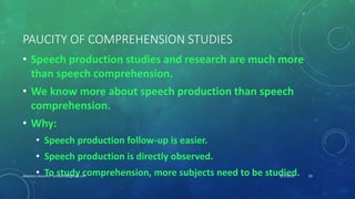 PAUCITY OF COMPREHENSION STUDIES
• Speech production studies and research are much more
than speech comprehension.
• We know more about speech production than speech
comprehension.
• Why:
• Speech production follow-up is easier.
• Speech production is directly observed.
• To study comprehension, more subjects need to be studied.6/1/2016Abdulaziz Assanosi azizsanosi@gmail.com 20
 