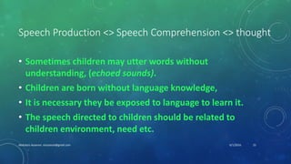 Speech Production <> Speech Comprehension <> thought
• Sometimes children may utter words without
understanding, (echoed sounds).
• Children are born without language knowledge,
• It is necessary they be exposed to language to learn it.
• The speech directed to children should be related to
children environment, need etc.
6/1/2016Abdulaziz Assanosi azizsanosi@gmail.com 23
 