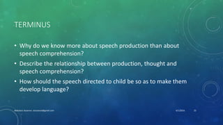 TERMINUS
• Why do we know more about speech production than about
speech comprehension?
• Describe the relationship between production, thought and
speech comprehension?
• How should the speech directed to child be so as to make them
develop language?
6/1/2016Abdulaziz Assanosi azizsanosi@gmail.com 25
 