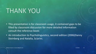 THANK YOU
• This presentation is for classroom usage, it contained gaps to be
filled by classroom discussion for more detailed information
consult the reference book:
• An introduction to Psycholinguistics, second edition (2006)Danny
Steinberg and Natalia, Sciarini.
6/1/2016Abdulaziz Assanosi azizsanosi@gmail.com 26
 