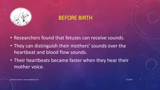 BEFORE BIRTH
• Researchers found that fetuses can receive sounds.
• They can distinguish their mothers’ sounds over the
heartbeat and blood flow sounds.
• Their heartbeats became faster when they hear their
mother voice.
6/1/2016Abdulaziz Assanosi azizsanosi@gmail.com 5
 