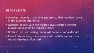 BEFORE BIRTH
• Another theory is that infants get used to their mothers’ voice
in the 12 hours after birth.
• Mothers’ speech with her children gives children the first
human sounds that he will prefer later.
• If this so, fetuses hearing theory will be under more dispute.
• Even if fetuses hear, these sounds will be different from the
sounds they hear after birth.
6/1/2016Abdulaziz Assanosi azizsanosi@gmail.com 7
 