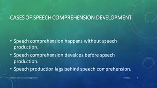 CASES OF SPEECH COMPREHENSION DEVELOPMENT
• Speech comprehension happens without speech
production.
• Speech comprehension develops before speech
production.
• Speech production lags behind speech comprehension.
6/1/2016Abdulaziz Assanosi azizsanosi@gmail.com 8
 
