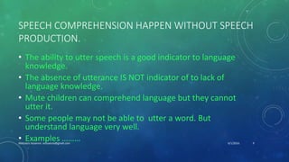 SPEECH COMPREHENSION HAPPEN WITHOUT SPEECH
PRODUCTION.
• The ability to utter speech is a good indicator to language
knowledge.
• The absence of utterance IS NOT indicator of to lack of
language knowledge.
• Mute children can comprehend language but they cannot
utter it.
• Some people may not be able to utter a word. But
understand language very well.
• Examples ……… 6/1/2016Abdulaziz Assanosi azizsanosi@gmail.com 9
 