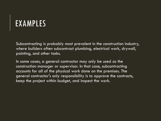 EXAMPLES
Subcontracting is probably most prevalent in the construction industry,
where builders often subcontract plumbing, electrical work, drywall,
painting, and other tasks.
In some cases, a general contractor may only be used as the
construction manager or supervisor. In that case, subcontracting
accounts for all of the physical work done on the premises. The
general contractor's only responsibility is to approve the contracts,
keep the project within budget, and inspect the work.
 