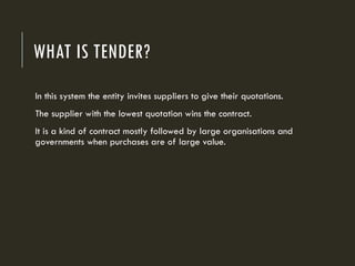 WHAT IS TENDER?
In this system the entity invites suppliers to give their quotations.
The supplier with the lowest quotation wins the contract.
It is a kind of contract mostly followed by large organisations and
governments when purchases are of large value.
 