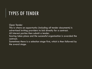 TYPES OF TENDER
Open Tender
This is where an opportunity (including all tender documents) is
advertised inviting providers to bid directly for a contract.
All interest parties then submit a tender.
Scoring takes place and the successful organisation is awarded the
contract.
Sometimes there is a selection stage first, which is then followed by
the award stage.
 