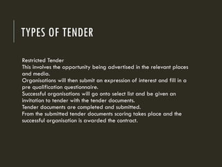TYPES OF TENDER
Restricted Tender
This involves the opportunity being advertised in the relevant places
and media.
Organisations will then submit an expression of interest and fill in a
pre qualification questionnaire.
Successful organisations will go onto select list and be given an
invitation to tender with the tender documents.
Tender documents are completed and submitted.
From the submitted tender documents scoring takes place and the
successful organisation is awarded the contract.
 