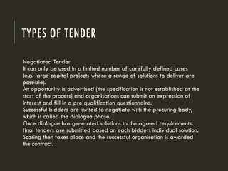 TYPES OF TENDER
Negotiated Tender
It can only be used in a limited number of carefully defined cases
(e.g. large capital projects where a range of solutions to deliver are
possible).
An opportunity is advertised (the specification is not established at the
start of the process) and organisations can submit an expression of
interest and fill in a pre qualification questionnaire.
Successful bidders are invited to negotiate with the procuring body,
which is called the dialogue phase.
Once dialogue has generated solutions to the agreed requirements,
final tenders are submitted based on each bidders individual solution.
Scoring then takes place and the successful organisation is awarded
the contract.
 