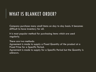 WHAT IS BLANKET ORDER?
Company purchase many small items on day to day basis. It becomes
difficult to have inventory for all.
It is most popular method for purchasing items which are used
regularly.
There are two methods:
Agreement is made to supply a Fixed Quantity of the product at a
Fixed Price for a Specific Period.
Agreement is made to supply for a Specific Period but the Quantity is
unknown.
 