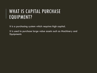 WHAT IS CAPITAL PURCHASE
EQUIPMENT?
It is a purchasing system which requires high capital.
It is used to purchase large value assets such as Machinery and
Equipments
 