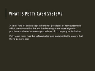 WHAT IS PETTY CASH SYSTEM?
A small fund of cash is kept in hand for purchases or reimbursements
which are too small to be worth submitting to the more rigorous
purchase and reimbursement procedures of a company or institution.
Petty cash funds must be safeguarded and documented to ensure that
thefts do not occur.
 