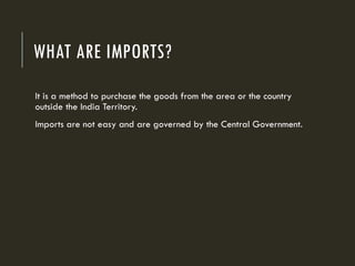 WHAT ARE IMPORTS?
It is a method to purchase the goods from the area or the country
outside the India Territory.
Imports are not easy and are governed by the Central Government.
 