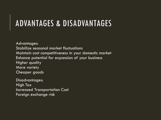 ADVANTAGES & DISADVANTAGES
Advantages:
Stabilize seasonal market fluctuations
Maintain cost competitiveness in your domestic market
Enhance potential for expansion of your business
Higher quality
More variety
Cheaper goods
Disadvantages:
High Tax
Increased Transportation Cost
Foreign exchange risk
 