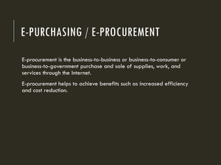 E-PURCHASING / E-PROCUREMENT
E-procurement is the business-to-business or business-to-consumer or
business-to-government purchase and sale of supplies, work, and
services through the Internet.
E-procurement helps to achieve benefits such as increased efficiency
and cost reduction.
 